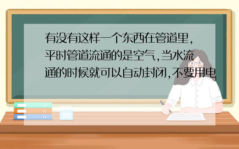 有没有这样一个东西在管道里,平时管道流通的是空气,当水流通的时候就可以自动封闭,不要用电