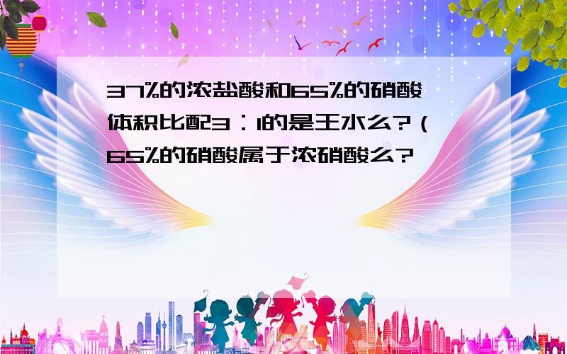 37%的浓盐酸和65%的硝酸体积比配3：1的是王水么?（65%的硝酸属于浓硝酸么?