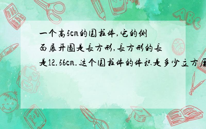 一个高5cm的圆柱体,它的侧面展开图是长方形,长方形的长是12.56cm.这个圆柱体的体积是多少立方厘米