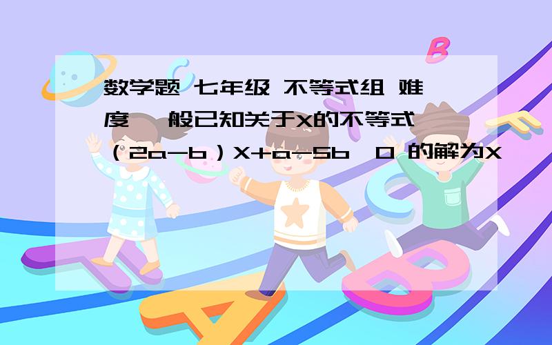 数学题 七年级 不等式组 难度 一般已知关于X的不等式 （2a-b）X+a-5b＞0 的解为X ＜ 10/7  则 aX+b＞0 的 解是（  ）  1   X＞-3/5        2    X＜ -3/5        3  X＞3/5        4   X＜3/5