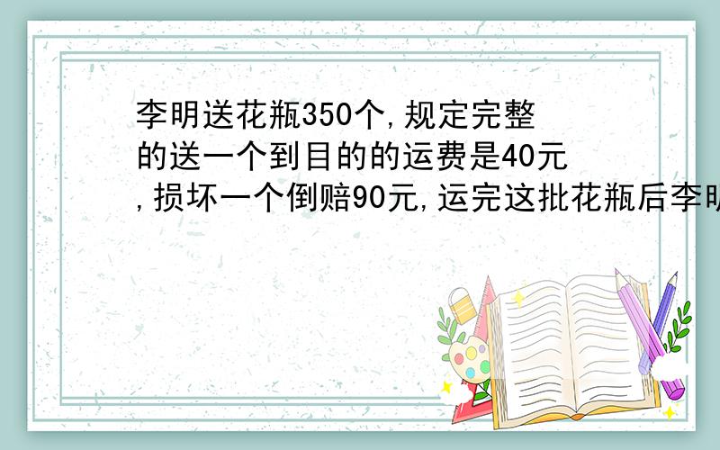 李明送花瓶350个,规定完整的送一个到目的的运费是40元,损坏一个倒赔90元,运完这批花瓶后李明拿到的运费是元.问途中损坏了几个花瓶?【急!