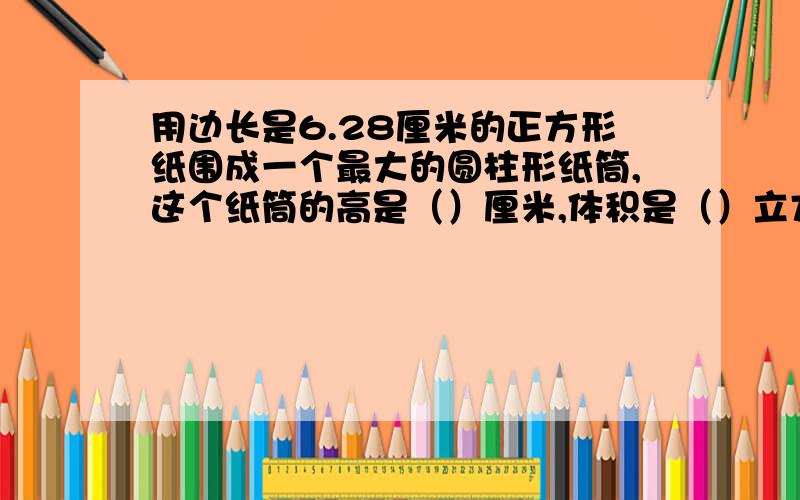 用边长是6.28厘米的正方形纸围成一个最大的圆柱形纸筒,这个纸筒的高是（）厘米,体积是（）立方厘米.