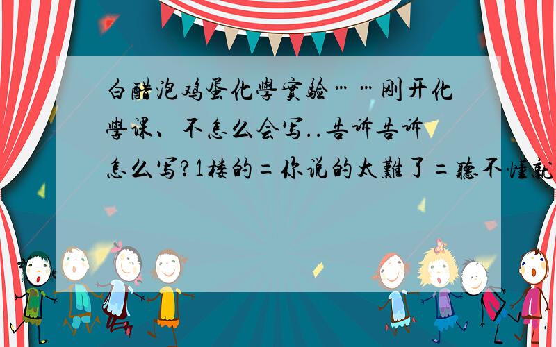 白醋泡鸡蛋化学实验……刚开化学课、不怎么会写..告诉告诉怎么写?1楼的=你说的太难了=听不懂就是把白醋泡蛋的过程写一下。