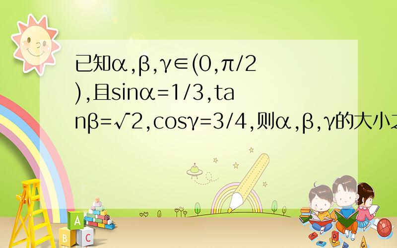 已知α,β,γ∈(0,π/2),且sinα=1/3,tanβ=√2,cosγ=3/4,则α,β,γ的大小之比.过程越详细越好!