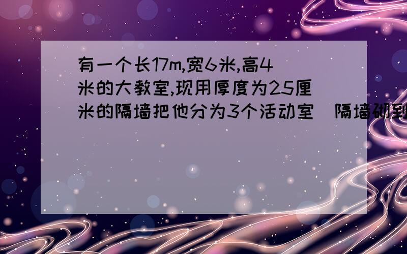 有一个长17m,宽6米,高4米的大教室,现用厚度为25厘米的隔墙把他分为3个活动室（隔墙砌到顶）,每间活动室的门窗面积都是15平方米.要用涂料粉刷室内和天花板,如果每平方米用涂料0.2千克,供