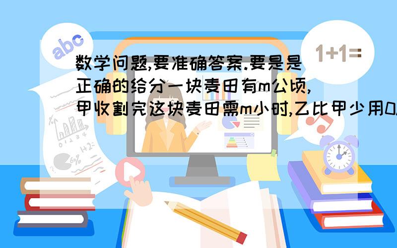 数学问题,要准确答案.要是是正确的给分一块麦田有m公顷,甲收割完这块麦田需m小时,乙比甲少用0.5小时就能收割完这块麦田,两人一起收割完这块麦田需要多少小时?请回答的在详细一些,我是