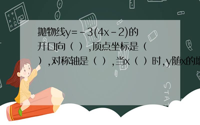 抛物线y=-3(4x-2)的开口向（ ）,顶点坐标是（ ）,对称轴是（ ）,当x（ ）时,y随x的增大而增大