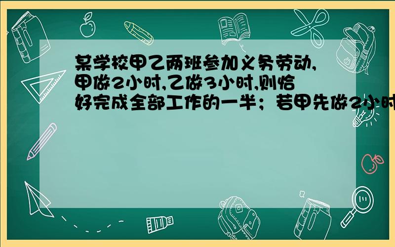 某学校甲乙两班参加义务劳动,甲做2小时,乙做3小时,则恰好完成全部工作的一半；若甲先做2小时后另有任务,剩下的全部由乙单独完成,则乙所用的时间恰好比甲单独完成的时间多1小时,求甲、