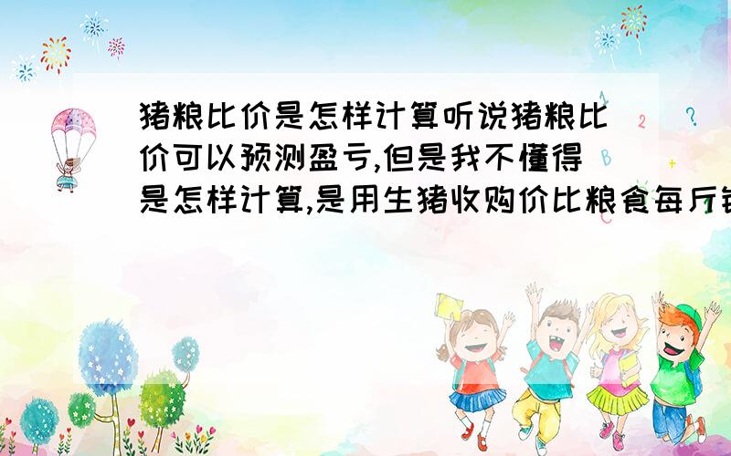 猪粮比价是怎样计算听说猪粮比价可以预测盈亏,但是我不懂得是怎样计算,是用生猪收购价比粮食每斤销售价吗,还有猪粮的“粮”只是指玉米吗,不是指饲料吗?