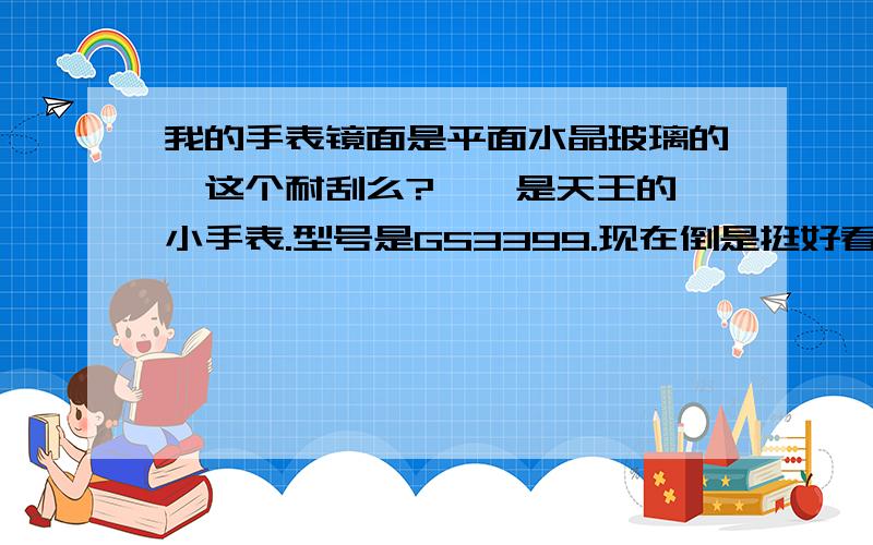 我的手表镜面是平面水晶玻璃的,这个耐刮么?……是天王的一小手表.型号是GS3399.现在倒是挺好看的.怕刮花了,所以问问是否耐刮,如果不耐的话,我就要小心点了……