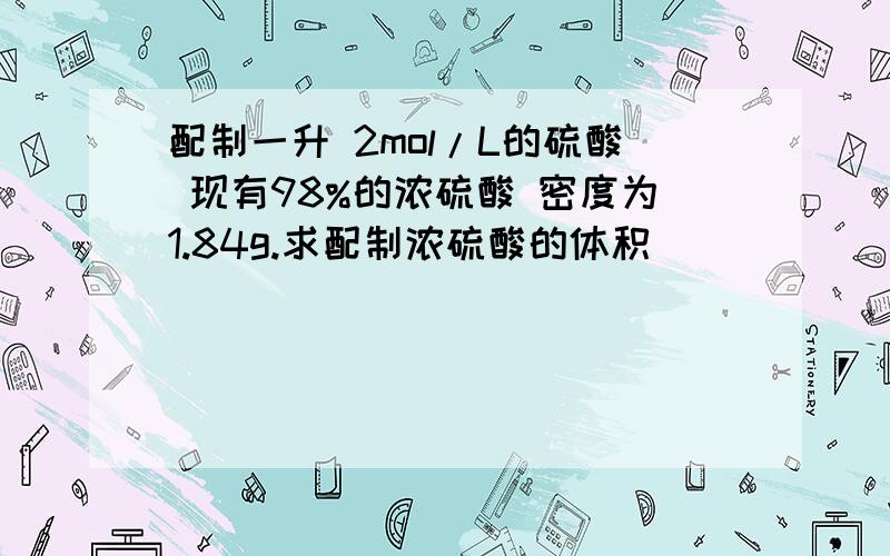 配制一升 2mol/L的硫酸 现有98%的浓硫酸 密度为1.84g.求配制浓硫酸的体积