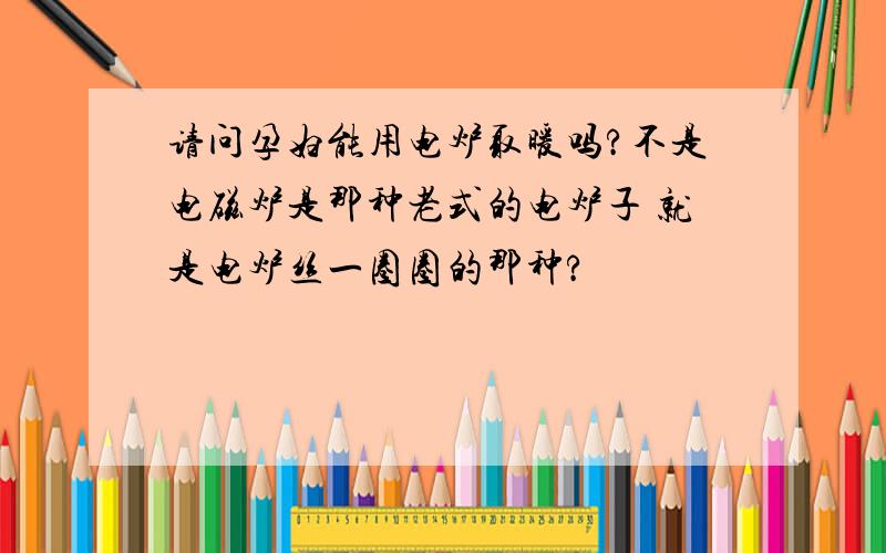 请问孕妇能用电炉取暖吗?不是电磁炉是那种老式的电炉子 就是电炉丝一圈圈的那种?