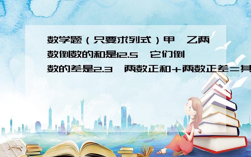 数学题（只要求列式）甲、乙两数倒数的和是12.5,它们倒数的差是2.3,两数正和＋两数正差＝其中一数的2倍,甲乙两数分别是多少?37分之5－－51分之10（要求列式）一个长方体的高减少2厘米就