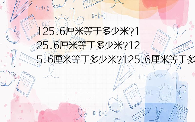 125.6厘米等于多少米?125.6厘米等于多少米?125.6厘米等于多少米?125.6厘米等于多少米?