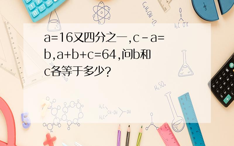 a=16又四分之一,c-a=b,a+b+c=64,问b和c各等于多少?