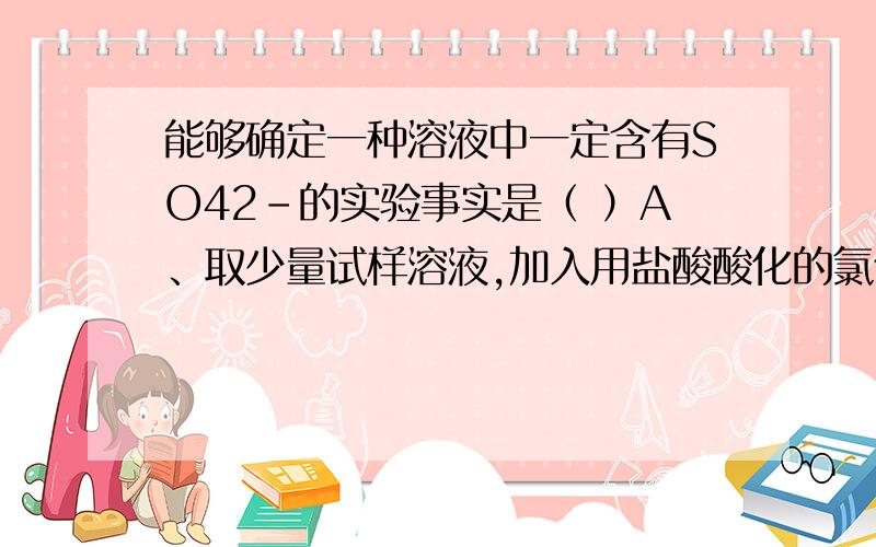 能够确定一种溶液中一定含有SO42－的实验事实是（ ）A、取少量试样溶液,加入用盐酸酸化的氯化钡溶液,有白色沉淀生成B、取少量试样溶液,加入氯化钡溶液,有白色沉淀,再加稀硝酸沉淀不溶