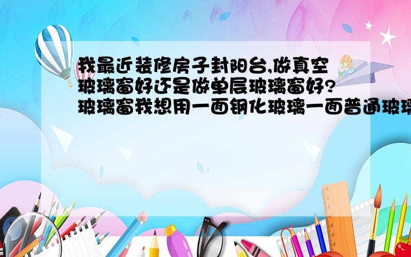 我最近装修房子封阳台,做真空玻璃窗好还是做单层玻璃窗好?玻璃窗我想用一面钢化玻璃一面普通玻璃,请指