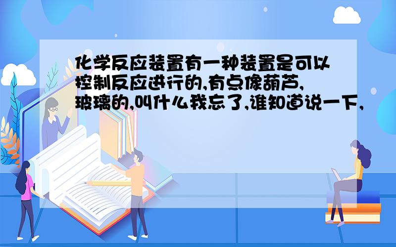 化学反应装置有一种装置是可以控制反应进行的,有点像葫芦,玻璃的,叫什么我忘了,谁知道说一下,