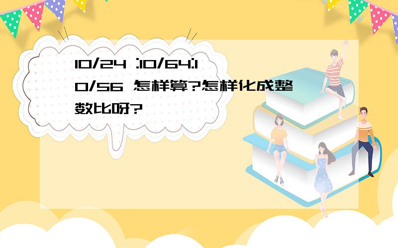 10/24 :10/64:10/56 怎样算?怎样化成整数比呀?