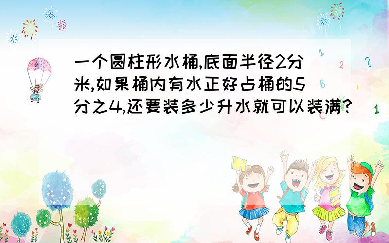 一个圆柱形水桶,底面半径2分米,如果桶内有水正好占桶的5分之4,还要装多少升水就可以装满?