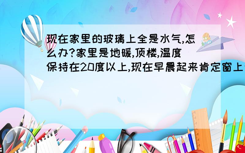 现在家里的玻璃上全是水气,怎么办?家里是地暖,顶楼,温度保持在20度以上,现在早晨起来肯定窗上会有许多水汽,这倒没什么,关键是窗台上存了一大滩水,窗上沿也都长毛了!所以家人天天没事