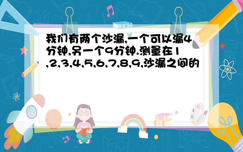 我们有两个沙漏,一个可以漏4分钟,另一个9分钟.测量在1,2,3,4,5,6,7,8,9,沙漏之间的