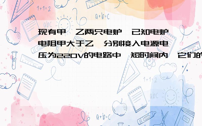 现有甲、乙两只电炉,已知电炉电阻甲大于乙,分别接入电源电压为220V的电路中,短时间内,它们的放热情况是()A甲放热多B乙放热多C同样多D无法判断