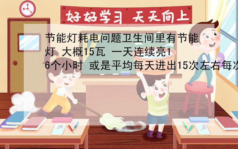 节能灯耗电问题卫生间里有节能灯 大概15瓦 一天连续亮16个小时 或是平均每天进出15次左右每次都有开关灯, 那一个比较省电节能灯不是开或关的的时候耗电特别多吗 我奶奶听说一直开着比