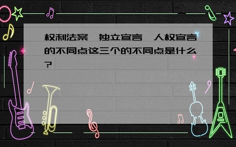 权利法案,独立宣言,人权宣言的不同点这三个的不同点是什么?