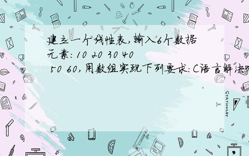 建立一个线性表,输入6个数据元素：10 20 30 40 50 60,用数组实现下列要求：C语言解决哈！建立一个线性表，输入6个数据元素：10 20 30 40 50 60，用数组实现下列要求：1）按顺序打印输出线性表的