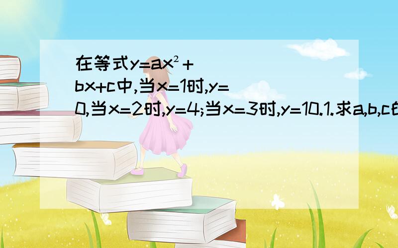 在等式y=ax²+bx+c中,当x=1时,y=0,当x=2时,y=4;当x=3时,y=10.1.求a,b,c的值；2.求x=4时y的值快