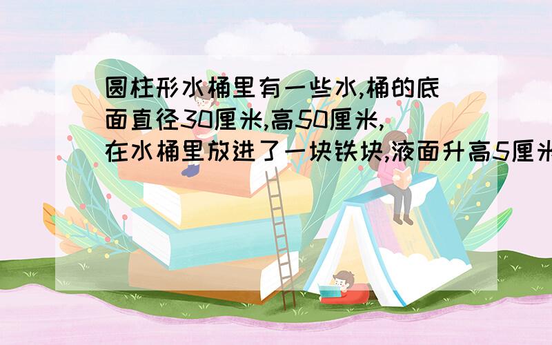 圆柱形水桶里有一些水,桶的底面直径30厘米,高50厘米,在水桶里放进了一块铁块,液面升高5厘米后恰好是水是水桶高度的一半,水桶里有多少升水