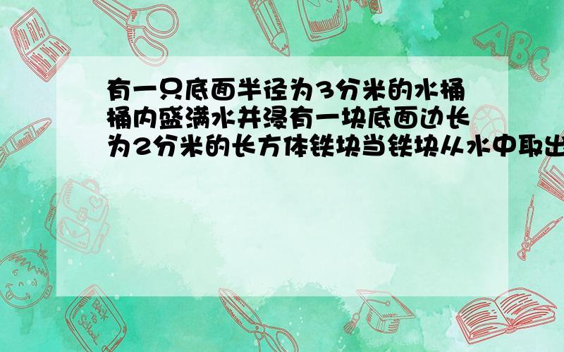 有一只底面半径为3分米的水桶桶内盛满水并浸有一块底面边长为2分米的长方体铁块当铁块从水中取出时桶内的水面下降5厘米求这块长方体的高