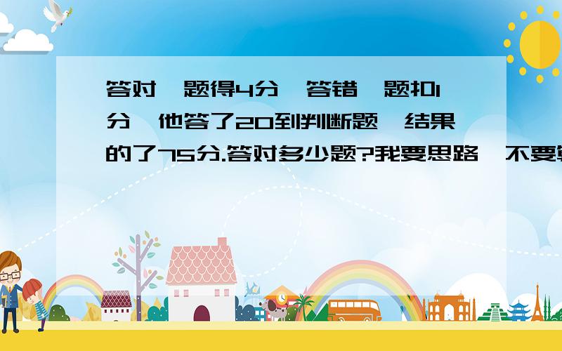 答对一题得4分,答错一题扣1分,他答了20到判断题,结果的了75分.答对多少题?我要思路,不要算是.