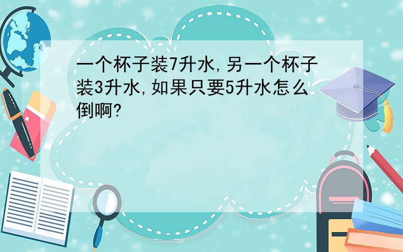 一个杯子装7升水,另一个杯子装3升水,如果只要5升水怎么倒啊?