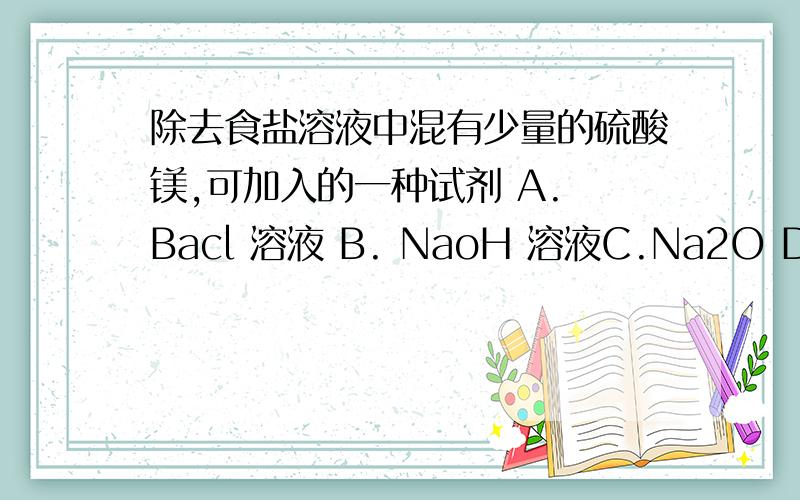 除去食盐溶液中混有少量的硫酸镁,可加入的一种试剂 A. Bacl 溶液 B. NaoH 溶液C.Na2O D .Bao