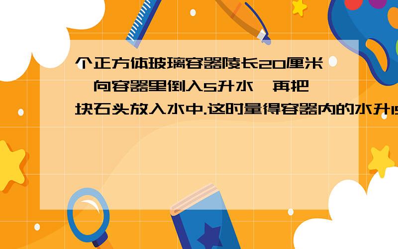 个正方体玻璃容器陵长20厘米,向容器里倒入5升水,再把一块石头放入水中.这时量得容器内的水升15厘米0分这块石头的体积是多少水升13厘米