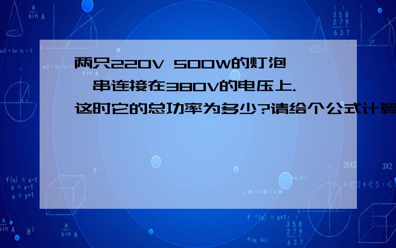 两只220V 500W的灯泡,串连接在380V的电压上.这时它的总功率为多少?请给个公式计算结果.