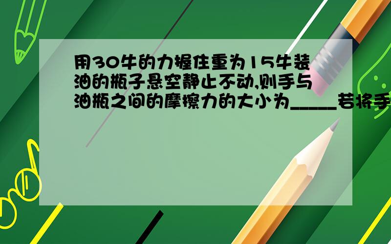 用30牛的力握住重为15牛装油的瓶子悬空静止不动,则手与油瓶之间的摩擦力的大小为_____若将手的握力增加到40牛,则手与油瓶之间的摩擦力的大小将______（填“增大”、“减小”或“不变”）