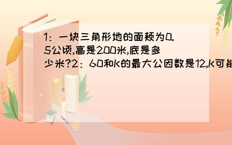 1：一块三角形地的面颊为0.5公顷,高是200米,底是多少米?2：60和K的最大公因数是12,K可能是那些数?3：20和N的最小公倍数是40,N可能是哪些数?4：9/8+4/3+3/2 5:(x-3.25)/1.5=0.8 6：x+1.4*3.5=24.4