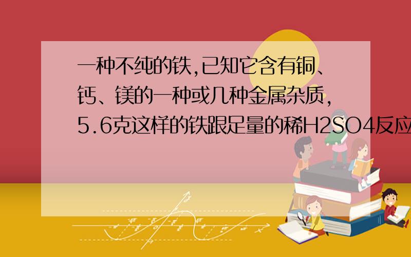 一种不纯的铁,已知它含有铜、钙、镁的一种或几种金属杂质,5.6克这样的铁跟足量的稀H2SO4反应时,生成H20.2克,则该铁样品中一定含有的金属杂质是（ ）A、铜 B、镁 C、铝 D、钙