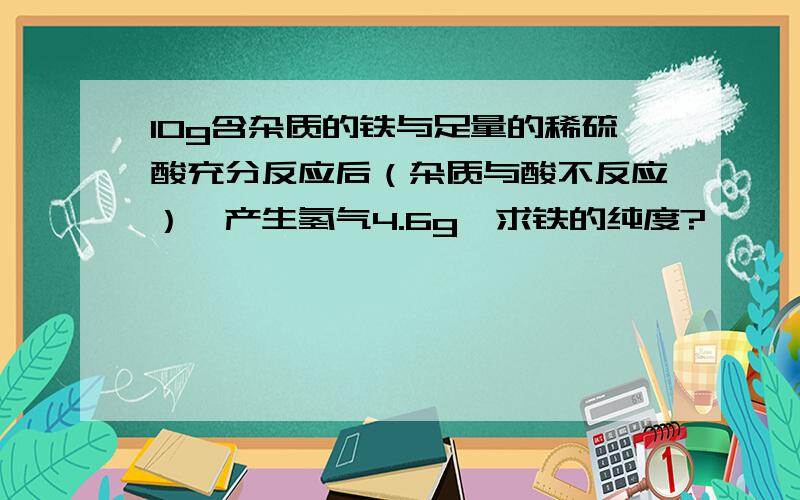 10g含杂质的铁与足量的稀硫酸充分反应后（杂质与酸不反应）,产生氢气4.6g,求铁的纯度?