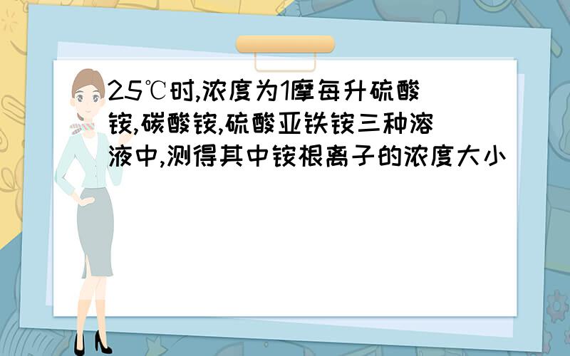 25℃时,浓度为1摩每升硫酸铵,碳酸铵,硫酸亚铁铵三种溶液中,测得其中铵根离子的浓度大小