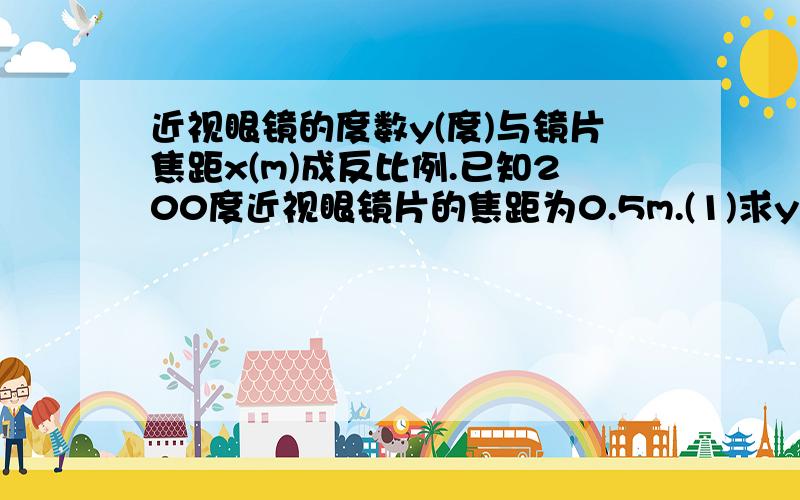 近视眼镜的度数y(度)与镜片焦距x(m)成反比例.已知200度近视眼镜片的焦距为0.5m.(1)求y与x的函数关系式(2)某学生的视力是300度,他需要配焦距多长的镜片.