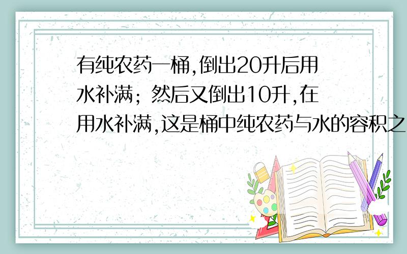 有纯农药一桶,倒出20升后用水补满；然后又倒出10升,在用水补满,这是桶中纯农药与水的容积之比为3：5则桶的容积为 （ B ） A.30升 B.40升 C.50升 D.60升（X-20）/X10*[（X-20）/X]为何意?