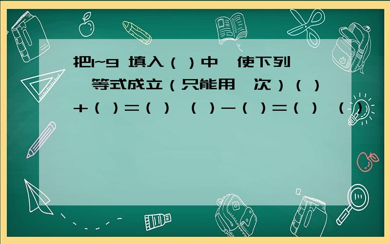 把1~9 填入（）中,使下列仨等式成立（只能用一次）（）+（）=（） （）-（）=（） （）×（）=（）