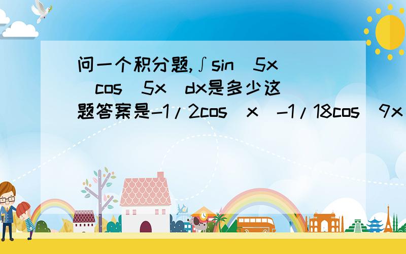 问一个积分题,∫sin(5x)cos(5x)dx是多少这题答案是-1/2cos(x)-1/18cos(9x),我实在看不出来它们有什么关系.上面写错了，应该是∫sin（5x）cos（4x）dx