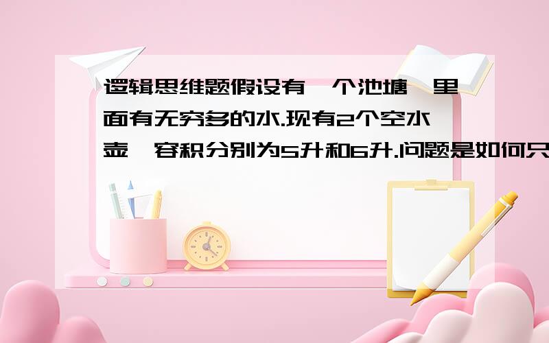 逻辑思维题假设有一个池塘,里面有无穷多的水.现有2个空水壶,容积分别为5升和6升.问题是如何只用这2个