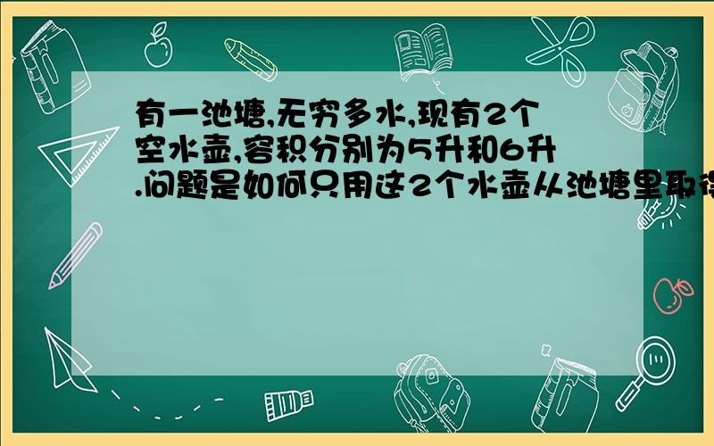 有一池塘,无穷多水,现有2个空水壶,容积分别为5升和6升.问题是如何只用这2个水壶从池塘里取得3升的水.