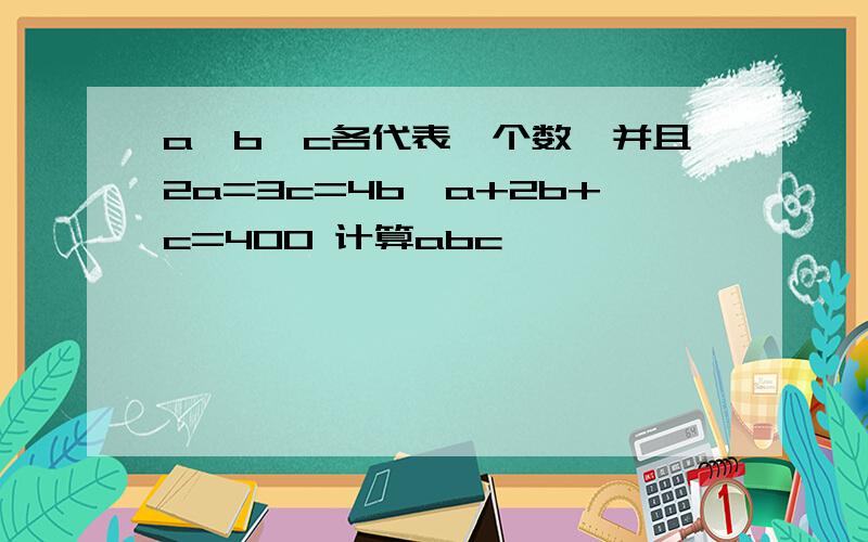 a、b、c各代表一个数,并且2a=3c=4b,a+2b+c=400 计算abc